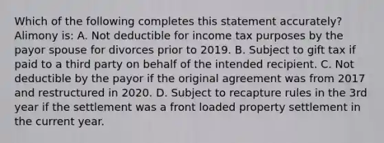 Which of the following completes this statement accurately? Alimony is: A. Not deductible for income tax purposes by the payor spouse for divorces prior to 2019. B. Subject to gift tax if paid to a third party on behalf of the intended recipient. C. Not deductible by the payor if the original agreement was from 2017 and restructured in 2020. D. Subject to recapture rules in the 3rd year if the settlement was a front loaded property settlement in the current year.