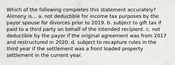 Which of the following completes this statement accurately? Alimony is... a. not deductible for income tax purposes by the payor spouse for divorces prior to 2019. b. subject to gift tax if paid to a third party on behalf of the intended recipient. c. not deductible by the payor if the original agreement was from 2017 and restructured in 2020. d. subject to recapture rules in the third year if the settlement was a front loaded property settlement in the current year.