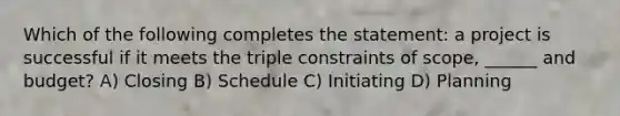 Which of the following completes the statement: a project is successful if it meets the triple constraints of scope, ______ and budget? A) Closing B) Schedule C) Initiating D) Planning