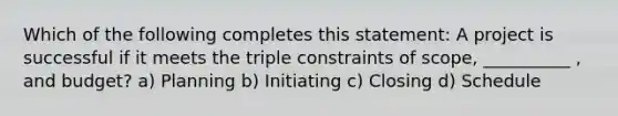 Which of the following completes this statement: A project is successful if it meets the triple constraints of scope, __________ , and budget? a) Planning b) Initiating c) Closing d) Schedule