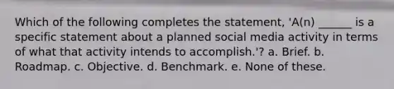 Which of the following completes the statement, 'A(n) ______ is a specific statement about a planned social media activity in terms of what that activity intends to accomplish.'? a. Brief. b. Roadmap. c. Objective. d. Benchmark. e. None of these.