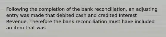 Following the completion of the bank reconciliation, an adjusting entry was made that debited cash and credited Interest Revenue. Therefore the bank reconciliation must have included an item that was