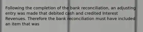 Following the completion of the bank reconciliation, an adjusting entry was made that debited cash and credited Interest Revenues. Therefore the bank reconciliation must have included an item that was