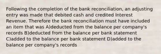 Following the completion of the bank reconciliation, an adjusting entry was made that debited cash and credited Interest Revenue. Therefore the bank reconciliation must have included an item that was A)deducted from the balance per company's records B)deducted from the balance per bank statement C)added to the balance per bank statement D)added to the balance per company's records