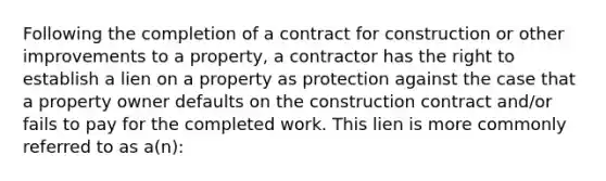 Following the completion of a contract for construction or other improvements to a property, a contractor has the right to establish a lien on a property as protection against the case that a property owner defaults on the construction contract and/or fails to pay for the completed work. This lien is more commonly referred to as a(n):