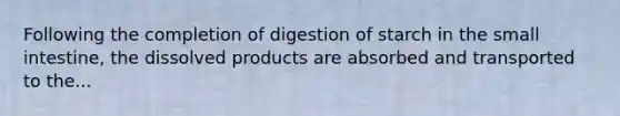 Following the completion of digestion of starch in the small intestine, the dissolved products are absorbed and transported to the...