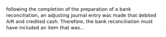 following the completion of the preparation of a bank reconciliation, an adjusting journal entry was made that debited A/R and credited cash. Therefore, the bank reconciliation must have included an item that was...