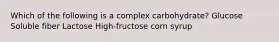 Which of the following is a complex carbohydrate? Glucose Soluble fiber Lactose High-fructose corn syrup