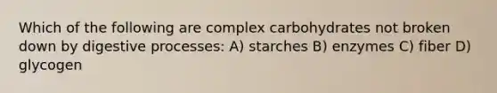 Which of the following are complex carbohydrates not broken down by digestive processes: A) starches B) enzymes C) fiber D) glycogen