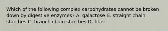 Which of the following complex carbohydrates cannot be broken down by digestive enzymes? A. galactose B. straight chain starches C. branch chain starches D. fiber