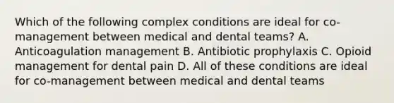 Which of the following complex conditions are ideal for co-management between medical and dental teams? A. Anticoagulation management B. Antibiotic prophylaxis C. Opioid management for dental pain D. All of these conditions are ideal for co-management between medical and dental teams