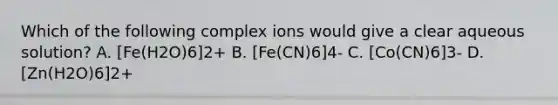 Which of the following complex ions would give a clear aqueous solution? A. [Fe(H2O)6]2+ B. [Fe(CN)6]4- C. [Co(CN)6]3- D. [Zn(H2O)6]2+