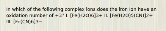 In which of the following complex ions does the iron ion have an oxidation number of +3? I. [Fe(H2O)6]3+ II. [Fe(H2O)5(CN)]2+ III. [Fe(CN)6]3−