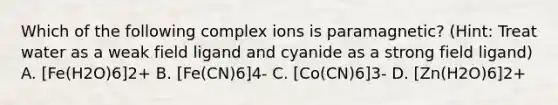 Which of the following complex ions is paramagnetic? (Hint: Treat water as a weak field ligand and cyanide as a strong field ligand) A. [Fe(H2O)6]2+ B. [Fe(CN)6]4- C. [Co(CN)6]3- D. [Zn(H2O)6]2+