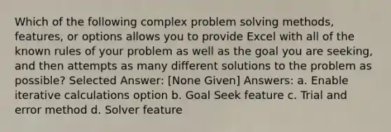 Which of the following complex <a href='https://www.questionai.com/knowledge/kZi0diIlxK-problem-solving' class='anchor-knowledge'>problem solving</a> methods, features, or options allows you to provide Excel with all of the known rules of your problem as well as the goal you are seeking, and then attempts as many different solutions to the problem as possible? Selected Answer: [None Given] Answers: a. Enable iterative calculations option b. Goal Seek feature c. Trial and error method d. Solver feature