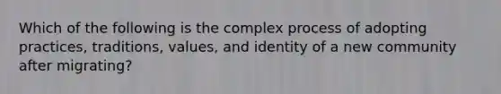 Which of the following is the complex process of adopting practices, traditions, values, and identity of a new community after migrating?