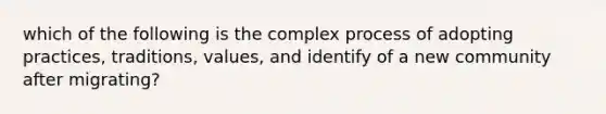 which of the following is the complex process of adopting practices, traditions, values, and identify of a new community after migrating?