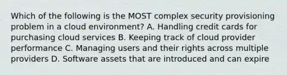 Which of the following is the MOST complex security provisioning problem in a cloud environment? A. Handling credit cards for purchasing cloud services B. Keeping track of cloud provider performance C. Managing users and their rights across multiple providers D. Software assets that are introduced and can expire