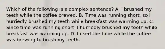 Which of the following is a complex sentence? A. I brushed my teeth while the coffee brewed. B. Time was running short, so I hurriedly brushed my teeth while breakfast was warming up. C. Since time was running short, I hurriedly brushed my teeth while breakfast was warming up. D. I used the time while the coffee was brewing to brush my teeth.