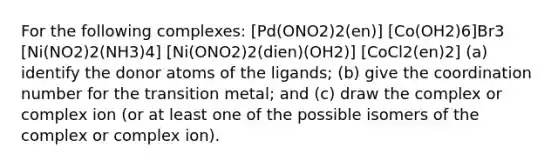 For the following complexes: [Pd(ONO2)2(en)] [Co(OH2)6]Br3 [Ni(NO2)2(NH3)4] [Ni(ONO2)2(dien)(OH2)] [CoCl2(en)2] (a) identify the donor atoms of the ligands; (b) give the coordination number for the transition metal; and (c) draw the complex or complex ion (or at least one of the possible isomers of the complex or complex ion).