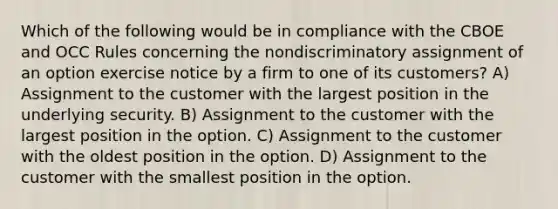 Which of the following would be in compliance with the CBOE and OCC Rules concerning the nondiscriminatory assignment of an option exercise notice by a firm to one of its customers? A) Assignment to the customer with the largest position in the underlying security. B) Assignment to the customer with the largest position in the option. C) Assignment to the customer with the oldest position in the option. D) Assignment to the customer with the smallest position in the option.