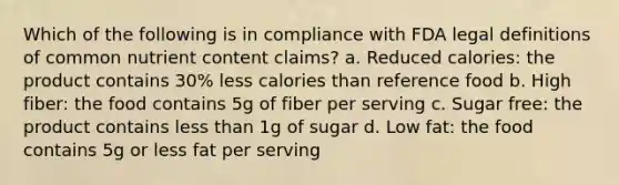 Which of the following is in compliance with FDA legal definitions of common nutrient content claims? a. Reduced calories: the product contains 30% less calories than reference food b. High fiber: the food contains 5g of fiber per serving c. Sugar free: the product contains less than 1g of sugar d. Low fat: the food contains 5g or less fat per serving