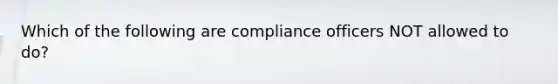 Which of the following are compliance officers NOT allowed to do?