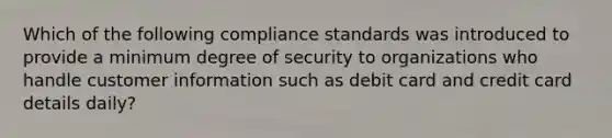 Which of the following compliance standards was introduced to provide a minimum degree of security to organizations who handle customer information such as debit card and credit card details daily?