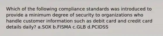 Which of the following compliance standards was introduced to provide a minimum degree of security to organizations who handle customer information such as debit card and credit card details daily? a.SOX b.FISMA c.GLB d.PCIDSS