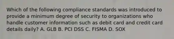 Which of the following compliance standards was introduced to provide a minimum degree of security to organizations who handle customer information such as debit card and credit card details daily? A. GLB B. PCI DSS C. FISMA D. SOX