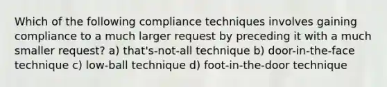 Which of the following compliance techniques involves gaining compliance to a much larger request by preceding it with a much smaller request? a) that's-not-all technique b) door-in-the-face technique c) low-ball technique d) foot-in-the-door technique