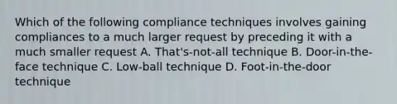 Which of the following compliance techniques involves gaining compliances to a much larger request by preceding it with a much smaller request A. That's-not-all technique B. Door-in-the-face technique C. Low-ball technique D. Foot-in-the-door technique