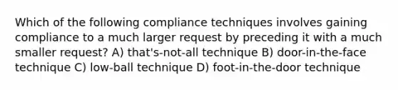 Which of the following compliance techniques involves gaining compliance to a much larger request by preceding it with a much smaller request? A) that's-not-all technique B) door-in-the-face technique C) low-ball technique D) foot-in-the-door technique