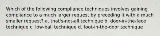 Which of the following compliance techniques involves gaining compliance to a much larger request by preceding it with a much smaller request? a. that's-not-all technique b. door-in-the-face technique c. low-ball technique d. foot-in-the-door technique