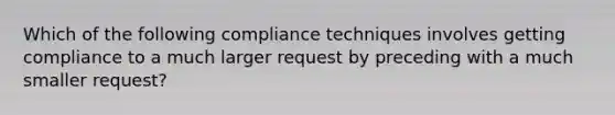 Which of the following compliance techniques involves getting compliance to a much larger request by preceding with a much smaller request?