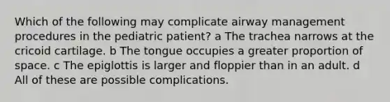 Which of the following may complicate airway management procedures in the pediatric patient? a The trachea narrows at the cricoid cartilage. b The tongue occupies a greater proportion of space. c The epiglottis is larger and floppier than in an adult. d All of these are possible complications.