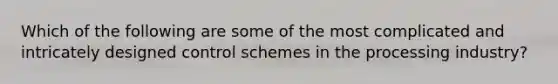 Which of the following are some of the most complicated and intricately designed control schemes in the processing industry?