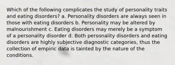 Which of the following complicates the study of personality traits and eating disorders? a. Personality disorders are always seen in those with eating disorders b. Personality may be altered by malnourishment c. Eating disorders may merely be a symptom of a personality disorder d. Both personality disorders and eating disorders are highly subjective diagnostic categories, thus the collection of empiric data is tainted by the nature of the conditions.