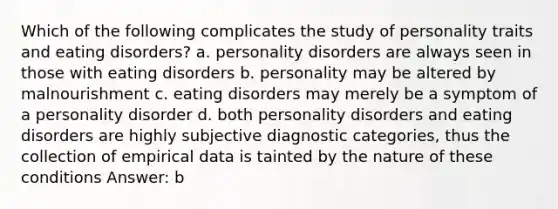 Which of the following complicates the study of personality traits and eating disorders? a. personality disorders are always seen in those with eating disorders b. personality may be altered by malnourishment c. eating disorders may merely be a symptom of a personality disorder d. both personality disorders and eating disorders are highly subjective diagnostic categories, thus the collection of empirical data is tainted by the nature of these conditions Answer: b