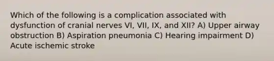 Which of the following is a complication associated with dysfunction of <a href='https://www.questionai.com/knowledge/kE0S4sPl98-cranial-nerves' class='anchor-knowledge'>cranial nerves</a> VI, VII, IX, and XII? A) Upper airway obstruction B) Aspiration pneumonia C) Hearing impairment D) Acute ischemic stroke