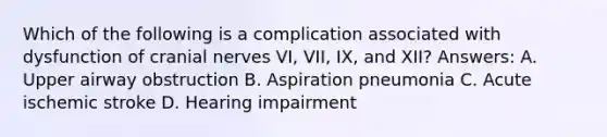 Which of the following is a complication associated with dysfunction of cranial nerves VI, VII, IX, and XII? Answers: A. Upper airway obstruction B. Aspiration pneumonia C. Acute ischemic stroke D. Hearing impairment