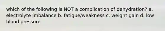 which of the following is NOT a complication of dehydration? a. electrolyte imbalance b. fatigue/weakness c. weight gain d. low blood pressure