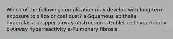 Which of the following complication may develop with long-term exposure to silica or coal dust? a-Squamous epithelial hyperplasia b-Upper airway obstruction c-Goblet cell hypertrophy d-Airway hyperreactivity e-Pulmonary fibrosis