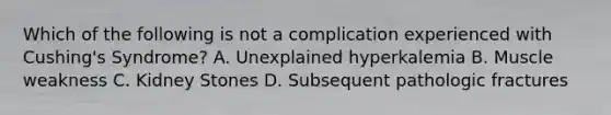 Which of the following is not a complication experienced with Cushing's Syndrome? A. Unexplained hyperkalemia B. Muscle weakness C. Kidney Stones D. Subsequent pathologic fractures