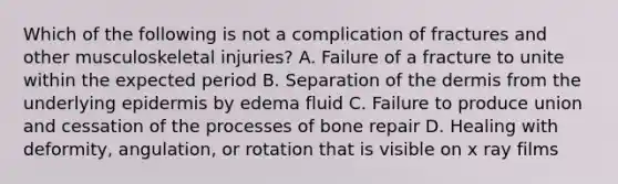 Which of the following is not a complication of fractures and other musculoskeletal injuries? A. Failure of a fracture to unite within the expected period B. Separation of <a href='https://www.questionai.com/knowledge/kEsXbG6AwS-the-dermis' class='anchor-knowledge'>the dermis</a> from the underlying epidermis by edema fluid C. Failure to produce union and cessation of the processes of bone repair D. Healing with deformity, angulation, or rotation that is visible on x ray films