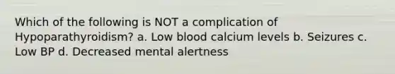 Which of the following is NOT a complication of Hypoparathyroidism? a. Low blood calcium levels b. Seizures c. Low BP d. Decreased mental alertness