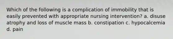 Which of the following is a complication of immobility that is easily prevented with appropriate nursing intervention? a. disuse atrophy and loss of muscle mass b. constipation c. hypocalcemia d. pain