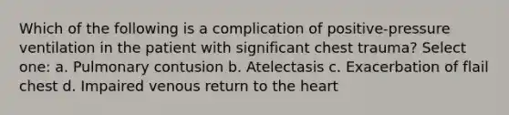 Which of the following is a complication of positive-pressure ventilation in the patient with significant chest trauma? Select one: a. Pulmonary contusion b. Atelectasis c. Exacerbation of flail chest d. Impaired venous return to the heart