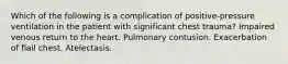 Which of the following is a complication of positive-pressure ventilation in the patient with significant chest trauma? Impaired venous return to the heart. Pulmonary contusion. Exacerbation of flail chest. Atelectasis.