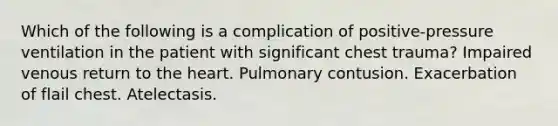 Which of the following is a complication of positive-pressure ventilation in the patient with significant chest trauma? Impaired venous return to the heart. Pulmonary contusion. Exacerbation of flail chest. Atelectasis.